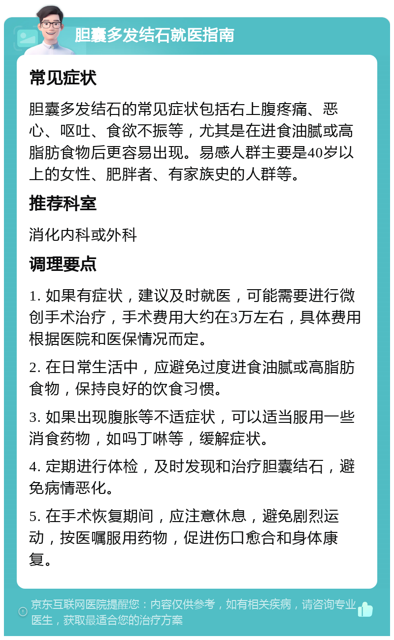 胆囊多发结石就医指南 常见症状 胆囊多发结石的常见症状包括右上腹疼痛、恶心、呕吐、食欲不振等，尤其是在进食油腻或高脂肪食物后更容易出现。易感人群主要是40岁以上的女性、肥胖者、有家族史的人群等。 推荐科室 消化内科或外科 调理要点 1. 如果有症状，建议及时就医，可能需要进行微创手术治疗，手术费用大约在3万左右，具体费用根据医院和医保情况而定。 2. 在日常生活中，应避免过度进食油腻或高脂肪食物，保持良好的饮食习惯。 3. 如果出现腹胀等不适症状，可以适当服用一些消食药物，如吗丁啉等，缓解症状。 4. 定期进行体检，及时发现和治疗胆囊结石，避免病情恶化。 5. 在手术恢复期间，应注意休息，避免剧烈运动，按医嘱服用药物，促进伤口愈合和身体康复。