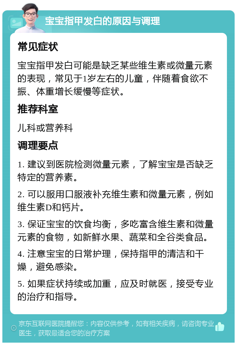 宝宝指甲发白的原因与调理 常见症状 宝宝指甲发白可能是缺乏某些维生素或微量元素的表现，常见于1岁左右的儿童，伴随着食欲不振、体重增长缓慢等症状。 推荐科室 儿科或营养科 调理要点 1. 建议到医院检测微量元素，了解宝宝是否缺乏特定的营养素。 2. 可以服用口服液补充维生素和微量元素，例如维生素D和钙片。 3. 保证宝宝的饮食均衡，多吃富含维生素和微量元素的食物，如新鲜水果、蔬菜和全谷类食品。 4. 注意宝宝的日常护理，保持指甲的清洁和干燥，避免感染。 5. 如果症状持续或加重，应及时就医，接受专业的治疗和指导。