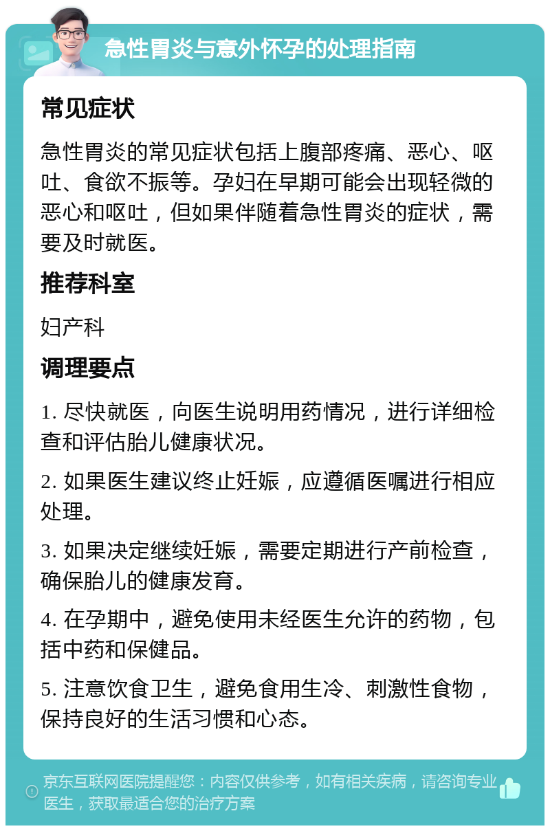 急性胃炎与意外怀孕的处理指南 常见症状 急性胃炎的常见症状包括上腹部疼痛、恶心、呕吐、食欲不振等。孕妇在早期可能会出现轻微的恶心和呕吐，但如果伴随着急性胃炎的症状，需要及时就医。 推荐科室 妇产科 调理要点 1. 尽快就医，向医生说明用药情况，进行详细检查和评估胎儿健康状况。 2. 如果医生建议终止妊娠，应遵循医嘱进行相应处理。 3. 如果决定继续妊娠，需要定期进行产前检查，确保胎儿的健康发育。 4. 在孕期中，避免使用未经医生允许的药物，包括中药和保健品。 5. 注意饮食卫生，避免食用生冷、刺激性食物，保持良好的生活习惯和心态。