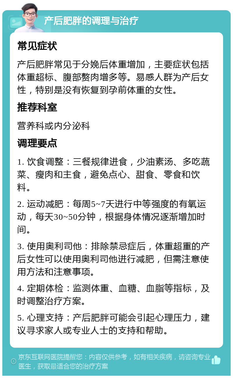 产后肥胖的调理与治疗 常见症状 产后肥胖常见于分娩后体重增加，主要症状包括体重超标、腹部赘肉增多等。易感人群为产后女性，特别是没有恢复到孕前体重的女性。 推荐科室 营养科或内分泌科 调理要点 1. 饮食调整：三餐规律进食，少油素汤、多吃蔬菜、瘦肉和主食，避免点心、甜食、零食和饮料。 2. 运动减肥：每周5~7天进行中等强度的有氧运动，每天30~50分钟，根据身体情况逐渐增加时间。 3. 使用奥利司他：排除禁忌症后，体重超重的产后女性可以使用奥利司他进行减肥，但需注意使用方法和注意事项。 4. 定期体检：监测体重、血糖、血脂等指标，及时调整治疗方案。 5. 心理支持：产后肥胖可能会引起心理压力，建议寻求家人或专业人士的支持和帮助。