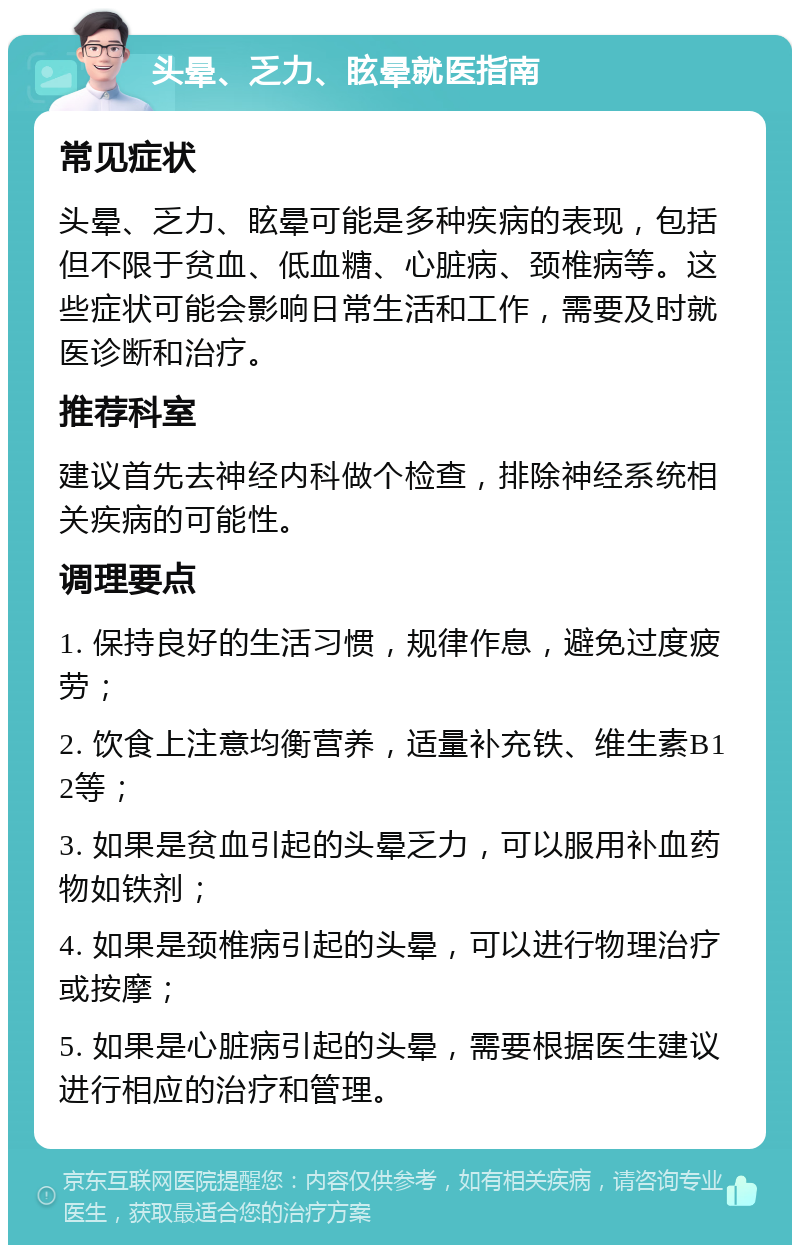 头晕、乏力、眩晕就医指南 常见症状 头晕、乏力、眩晕可能是多种疾病的表现，包括但不限于贫血、低血糖、心脏病、颈椎病等。这些症状可能会影响日常生活和工作，需要及时就医诊断和治疗。 推荐科室 建议首先去神经内科做个检查，排除神经系统相关疾病的可能性。 调理要点 1. 保持良好的生活习惯，规律作息，避免过度疲劳； 2. 饮食上注意均衡营养，适量补充铁、维生素B12等； 3. 如果是贫血引起的头晕乏力，可以服用补血药物如铁剂； 4. 如果是颈椎病引起的头晕，可以进行物理治疗或按摩； 5. 如果是心脏病引起的头晕，需要根据医生建议进行相应的治疗和管理。