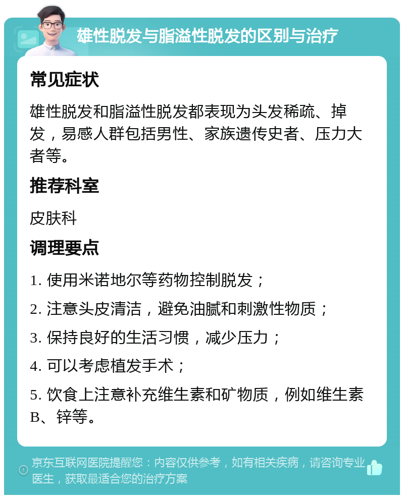 雄性脱发与脂溢性脱发的区别与治疗 常见症状 雄性脱发和脂溢性脱发都表现为头发稀疏、掉发，易感人群包括男性、家族遗传史者、压力大者等。 推荐科室 皮肤科 调理要点 1. 使用米诺地尔等药物控制脱发； 2. 注意头皮清洁，避免油腻和刺激性物质； 3. 保持良好的生活习惯，减少压力； 4. 可以考虑植发手术； 5. 饮食上注意补充维生素和矿物质，例如维生素B、锌等。