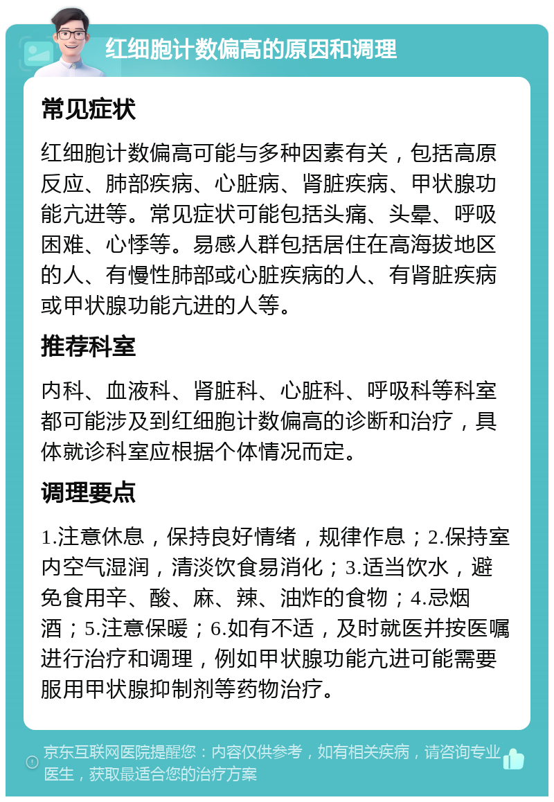 红细胞计数偏高的原因和调理 常见症状 红细胞计数偏高可能与多种因素有关，包括高原反应、肺部疾病、心脏病、肾脏疾病、甲状腺功能亢进等。常见症状可能包括头痛、头晕、呼吸困难、心悸等。易感人群包括居住在高海拔地区的人、有慢性肺部或心脏疾病的人、有肾脏疾病或甲状腺功能亢进的人等。 推荐科室 内科、血液科、肾脏科、心脏科、呼吸科等科室都可能涉及到红细胞计数偏高的诊断和治疗，具体就诊科室应根据个体情况而定。 调理要点 1.注意休息，保持良好情绪，规律作息；2.保持室内空气湿润，清淡饮食易消化；3.适当饮水，避免食用辛、酸、麻、辣、油炸的食物；4.忌烟酒；5.注意保暖；6.如有不适，及时就医并按医嘱进行治疗和调理，例如甲状腺功能亢进可能需要服用甲状腺抑制剂等药物治疗。