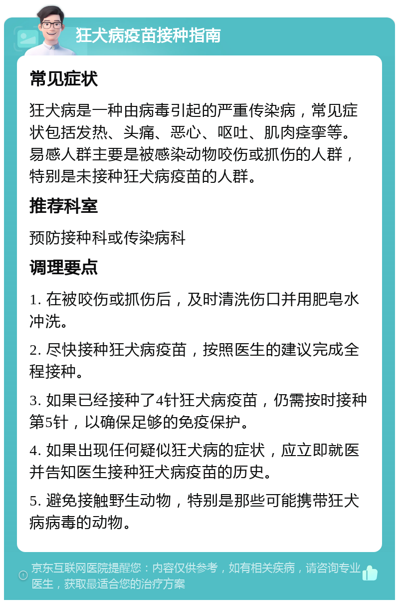 狂犬病疫苗接种指南 常见症状 狂犬病是一种由病毒引起的严重传染病，常见症状包括发热、头痛、恶心、呕吐、肌肉痉挛等。易感人群主要是被感染动物咬伤或抓伤的人群，特别是未接种狂犬病疫苗的人群。 推荐科室 预防接种科或传染病科 调理要点 1. 在被咬伤或抓伤后，及时清洗伤口并用肥皂水冲洗。 2. 尽快接种狂犬病疫苗，按照医生的建议完成全程接种。 3. 如果已经接种了4针狂犬病疫苗，仍需按时接种第5针，以确保足够的免疫保护。 4. 如果出现任何疑似狂犬病的症状，应立即就医并告知医生接种狂犬病疫苗的历史。 5. 避免接触野生动物，特别是那些可能携带狂犬病病毒的动物。