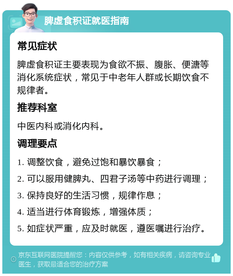 脾虚食积证就医指南 常见症状 脾虚食积证主要表现为食欲不振、腹胀、便溏等消化系统症状，常见于中老年人群或长期饮食不规律者。 推荐科室 中医内科或消化内科。 调理要点 1. 调整饮食，避免过饱和暴饮暴食； 2. 可以服用健脾丸、四君子汤等中药进行调理； 3. 保持良好的生活习惯，规律作息； 4. 适当进行体育锻炼，增强体质； 5. 如症状严重，应及时就医，遵医嘱进行治疗。