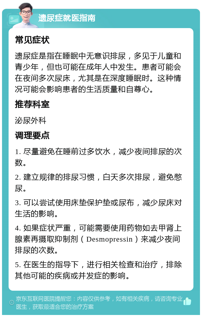 遗尿症就医指南 常见症状 遗尿症是指在睡眠中无意识排尿，多见于儿童和青少年，但也可能在成年人中发生。患者可能会在夜间多次尿床，尤其是在深度睡眠时。这种情况可能会影响患者的生活质量和自尊心。 推荐科室 泌尿外科 调理要点 1. 尽量避免在睡前过多饮水，减少夜间排尿的次数。 2. 建立规律的排尿习惯，白天多次排尿，避免憋尿。 3. 可以尝试使用床垫保护垫或尿布，减少尿床对生活的影响。 4. 如果症状严重，可能需要使用药物如去甲肾上腺素再摄取抑制剂（Desmopressin）来减少夜间排尿的次数。 5. 在医生的指导下，进行相关检查和治疗，排除其他可能的疾病或并发症的影响。