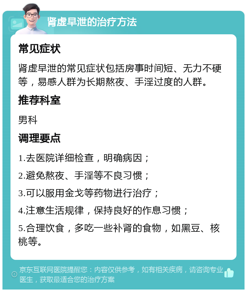 肾虚早泄的治疗方法 常见症状 肾虚早泄的常见症状包括房事时间短、无力不硬等，易感人群为长期熬夜、手淫过度的人群。 推荐科室 男科 调理要点 1.去医院详细检查，明确病因； 2.避免熬夜、手淫等不良习惯； 3.可以服用金戈等药物进行治疗； 4.注意生活规律，保持良好的作息习惯； 5.合理饮食，多吃一些补肾的食物，如黑豆、核桃等。