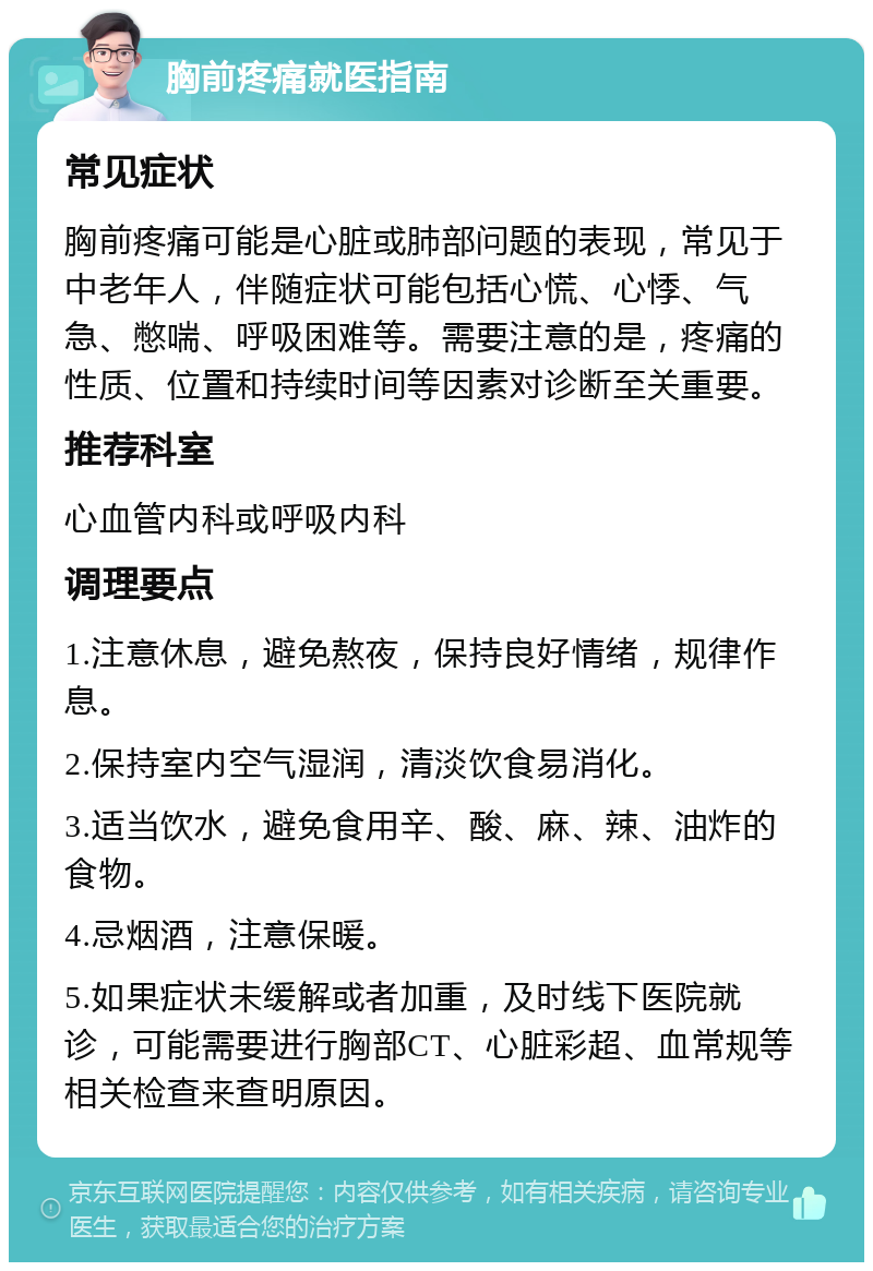 胸前疼痛就医指南 常见症状 胸前疼痛可能是心脏或肺部问题的表现，常见于中老年人，伴随症状可能包括心慌、心悸、气急、憋喘、呼吸困难等。需要注意的是，疼痛的性质、位置和持续时间等因素对诊断至关重要。 推荐科室 心血管内科或呼吸内科 调理要点 1.注意休息，避免熬夜，保持良好情绪，规律作息。 2.保持室内空气湿润，清淡饮食易消化。 3.适当饮水，避免食用辛、酸、麻、辣、油炸的食物。 4.忌烟酒，注意保暖。 5.如果症状未缓解或者加重，及时线下医院就诊，可能需要进行胸部CT、心脏彩超、血常规等相关检查来查明原因。