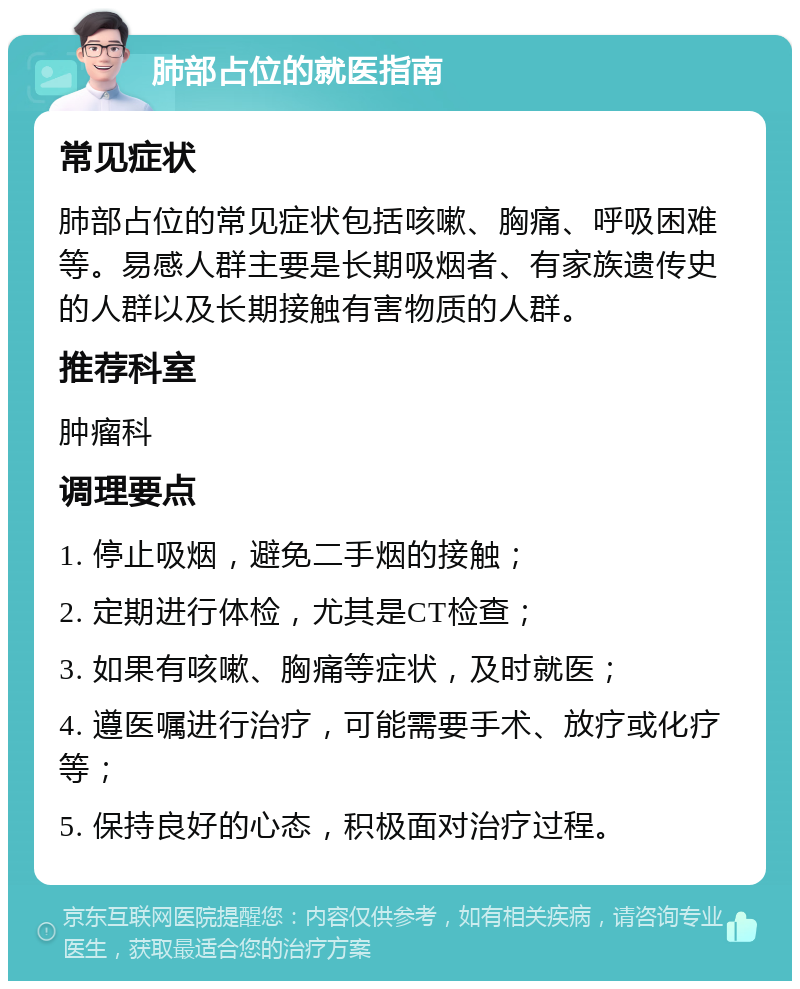 肺部占位的就医指南 常见症状 肺部占位的常见症状包括咳嗽、胸痛、呼吸困难等。易感人群主要是长期吸烟者、有家族遗传史的人群以及长期接触有害物质的人群。 推荐科室 肿瘤科 调理要点 1. 停止吸烟，避免二手烟的接触； 2. 定期进行体检，尤其是CT检查； 3. 如果有咳嗽、胸痛等症状，及时就医； 4. 遵医嘱进行治疗，可能需要手术、放疗或化疗等； 5. 保持良好的心态，积极面对治疗过程。