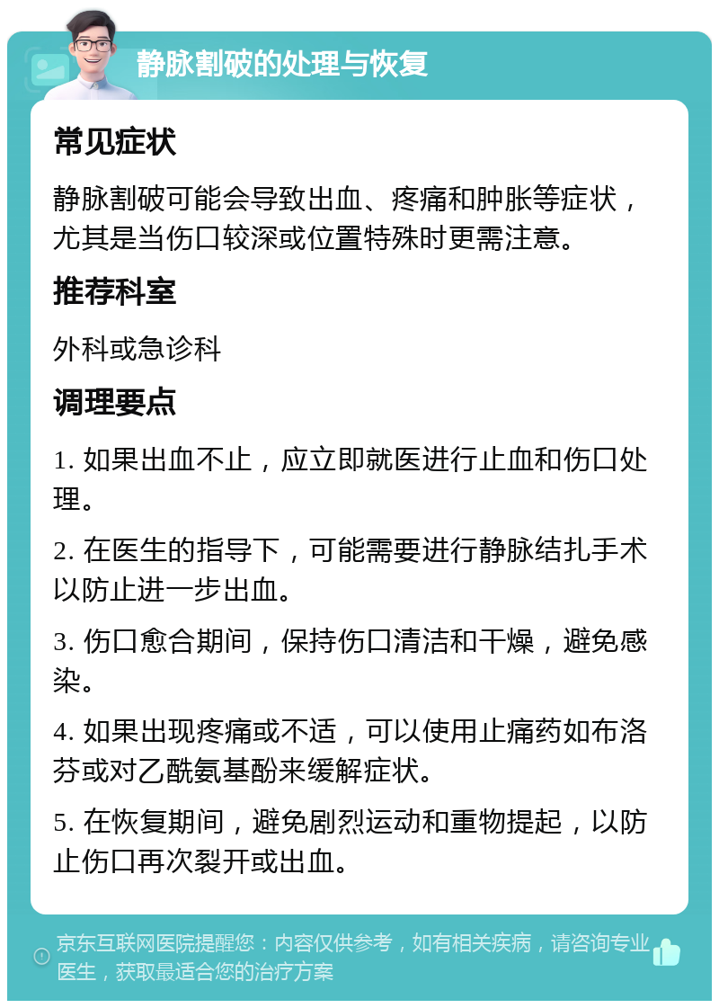 静脉割破的处理与恢复 常见症状 静脉割破可能会导致出血、疼痛和肿胀等症状，尤其是当伤口较深或位置特殊时更需注意。 推荐科室 外科或急诊科 调理要点 1. 如果出血不止，应立即就医进行止血和伤口处理。 2. 在医生的指导下，可能需要进行静脉结扎手术以防止进一步出血。 3. 伤口愈合期间，保持伤口清洁和干燥，避免感染。 4. 如果出现疼痛或不适，可以使用止痛药如布洛芬或对乙酰氨基酚来缓解症状。 5. 在恢复期间，避免剧烈运动和重物提起，以防止伤口再次裂开或出血。