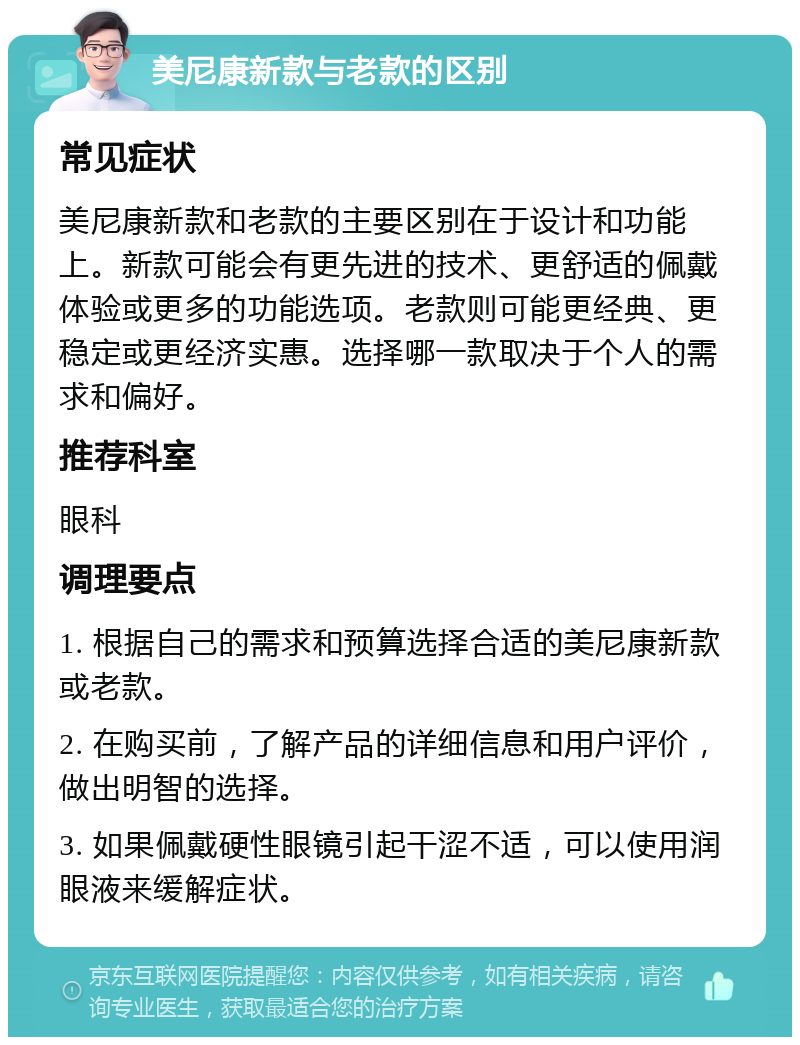 美尼康新款与老款的区别 常见症状 美尼康新款和老款的主要区别在于设计和功能上。新款可能会有更先进的技术、更舒适的佩戴体验或更多的功能选项。老款则可能更经典、更稳定或更经济实惠。选择哪一款取决于个人的需求和偏好。 推荐科室 眼科 调理要点 1. 根据自己的需求和预算选择合适的美尼康新款或老款。 2. 在购买前，了解产品的详细信息和用户评价，做出明智的选择。 3. 如果佩戴硬性眼镜引起干涩不适，可以使用润眼液来缓解症状。