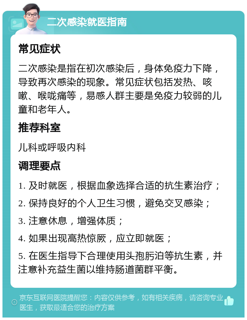 二次感染就医指南 常见症状 二次感染是指在初次感染后，身体免疫力下降，导致再次感染的现象。常见症状包括发热、咳嗽、喉咙痛等，易感人群主要是免疫力较弱的儿童和老年人。 推荐科室 儿科或呼吸内科 调理要点 1. 及时就医，根据血象选择合适的抗生素治疗； 2. 保持良好的个人卫生习惯，避免交叉感染； 3. 注意休息，增强体质； 4. 如果出现高热惊厥，应立即就医； 5. 在医生指导下合理使用头孢肟泊等抗生素，并注意补充益生菌以维持肠道菌群平衡。