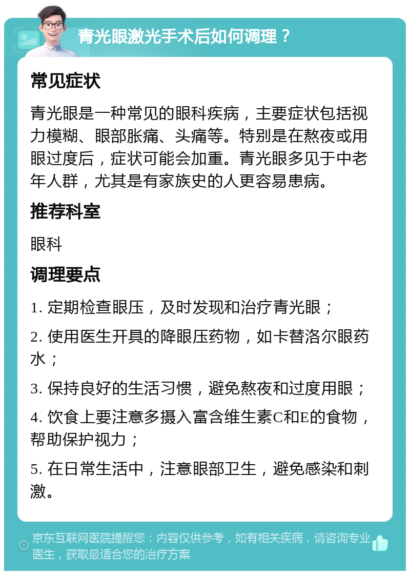 青光眼激光手术后如何调理？ 常见症状 青光眼是一种常见的眼科疾病，主要症状包括视力模糊、眼部胀痛、头痛等。特别是在熬夜或用眼过度后，症状可能会加重。青光眼多见于中老年人群，尤其是有家族史的人更容易患病。 推荐科室 眼科 调理要点 1. 定期检查眼压，及时发现和治疗青光眼； 2. 使用医生开具的降眼压药物，如卡替洛尔眼药水； 3. 保持良好的生活习惯，避免熬夜和过度用眼； 4. 饮食上要注意多摄入富含维生素C和E的食物，帮助保护视力； 5. 在日常生活中，注意眼部卫生，避免感染和刺激。