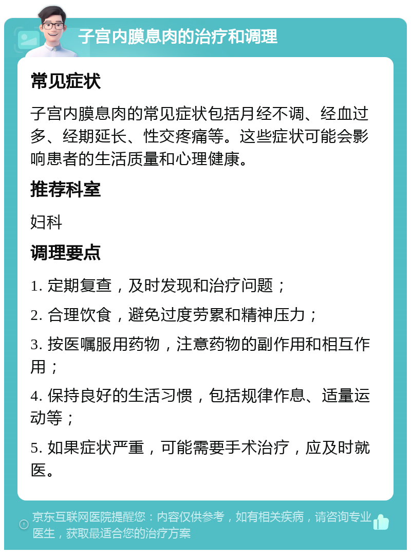 子宫内膜息肉的治疗和调理 常见症状 子宫内膜息肉的常见症状包括月经不调、经血过多、经期延长、性交疼痛等。这些症状可能会影响患者的生活质量和心理健康。 推荐科室 妇科 调理要点 1. 定期复查，及时发现和治疗问题； 2. 合理饮食，避免过度劳累和精神压力； 3. 按医嘱服用药物，注意药物的副作用和相互作用； 4. 保持良好的生活习惯，包括规律作息、适量运动等； 5. 如果症状严重，可能需要手术治疗，应及时就医。