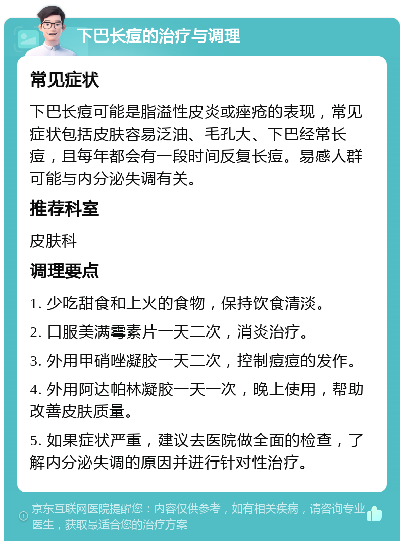 下巴长痘的治疗与调理 常见症状 下巴长痘可能是脂溢性皮炎或痤疮的表现，常见症状包括皮肤容易泛油、毛孔大、下巴经常长痘，且每年都会有一段时间反复长痘。易感人群可能与内分泌失调有关。 推荐科室 皮肤科 调理要点 1. 少吃甜食和上火的食物，保持饮食清淡。 2. 口服美满霉素片一天二次，消炎治疗。 3. 外用甲硝唑凝胶一天二次，控制痘痘的发作。 4. 外用阿达帕林凝胶一天一次，晚上使用，帮助改善皮肤质量。 5. 如果症状严重，建议去医院做全面的检查，了解内分泌失调的原因并进行针对性治疗。