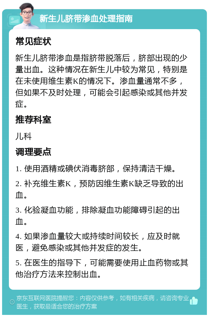 新生儿脐带渗血处理指南 常见症状 新生儿脐带渗血是指脐带脱落后，脐部出现的少量出血。这种情况在新生儿中较为常见，特别是在未使用维生素K的情况下。渗血量通常不多，但如果不及时处理，可能会引起感染或其他并发症。 推荐科室 儿科 调理要点 1. 使用酒精或碘伏消毒脐部，保持清洁干燥。 2. 补充维生素K，预防因维生素K缺乏导致的出血。 3. 化验凝血功能，排除凝血功能障碍引起的出血。 4. 如果渗血量较大或持续时间较长，应及时就医，避免感染或其他并发症的发生。 5. 在医生的指导下，可能需要使用止血药物或其他治疗方法来控制出血。