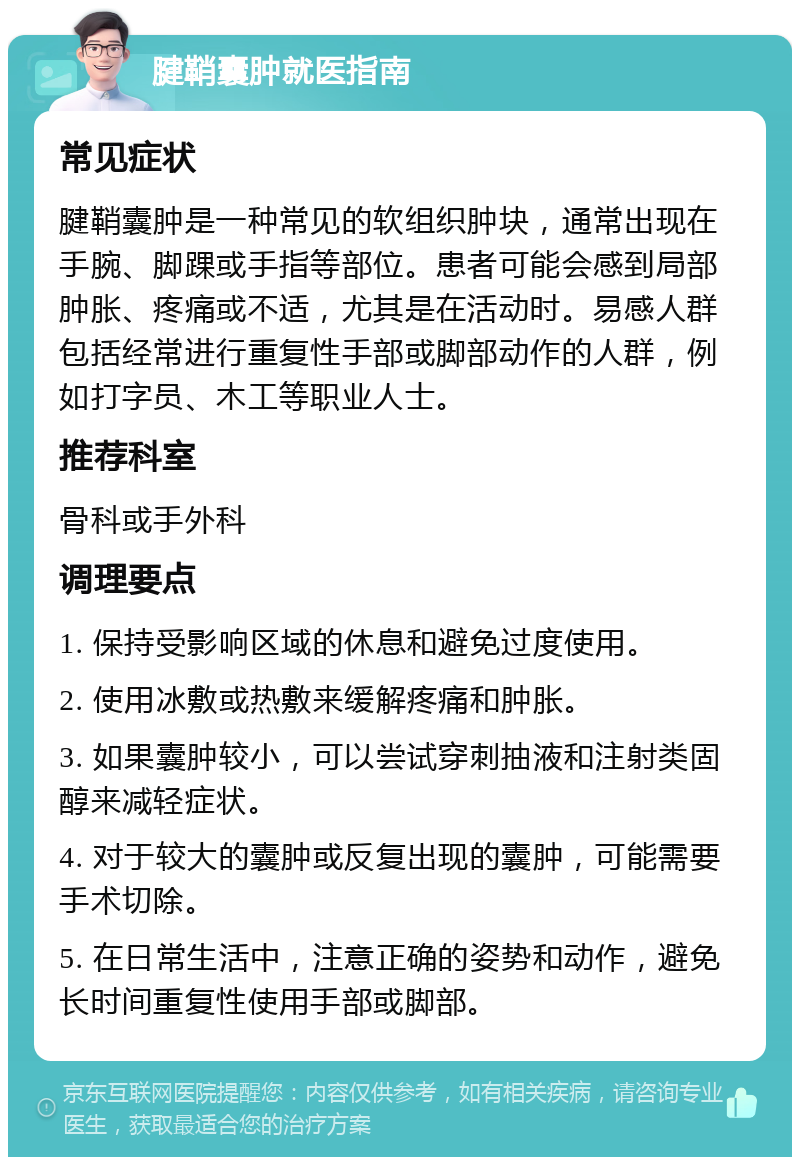 腱鞘囊肿就医指南 常见症状 腱鞘囊肿是一种常见的软组织肿块，通常出现在手腕、脚踝或手指等部位。患者可能会感到局部肿胀、疼痛或不适，尤其是在活动时。易感人群包括经常进行重复性手部或脚部动作的人群，例如打字员、木工等职业人士。 推荐科室 骨科或手外科 调理要点 1. 保持受影响区域的休息和避免过度使用。 2. 使用冰敷或热敷来缓解疼痛和肿胀。 3. 如果囊肿较小，可以尝试穿刺抽液和注射类固醇来减轻症状。 4. 对于较大的囊肿或反复出现的囊肿，可能需要手术切除。 5. 在日常生活中，注意正确的姿势和动作，避免长时间重复性使用手部或脚部。