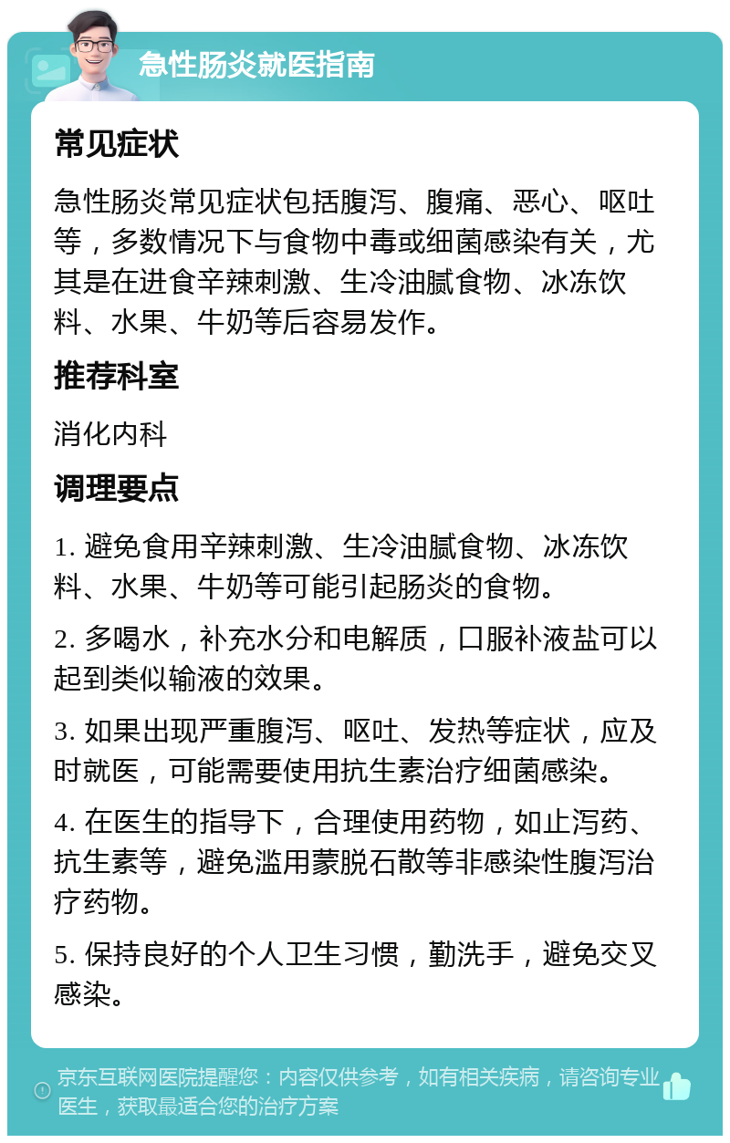 急性肠炎就医指南 常见症状 急性肠炎常见症状包括腹泻、腹痛、恶心、呕吐等，多数情况下与食物中毒或细菌感染有关，尤其是在进食辛辣刺激、生冷油腻食物、冰冻饮料、水果、牛奶等后容易发作。 推荐科室 消化内科 调理要点 1. 避免食用辛辣刺激、生冷油腻食物、冰冻饮料、水果、牛奶等可能引起肠炎的食物。 2. 多喝水，补充水分和电解质，口服补液盐可以起到类似输液的效果。 3. 如果出现严重腹泻、呕吐、发热等症状，应及时就医，可能需要使用抗生素治疗细菌感染。 4. 在医生的指导下，合理使用药物，如止泻药、抗生素等，避免滥用蒙脱石散等非感染性腹泻治疗药物。 5. 保持良好的个人卫生习惯，勤洗手，避免交叉感染。