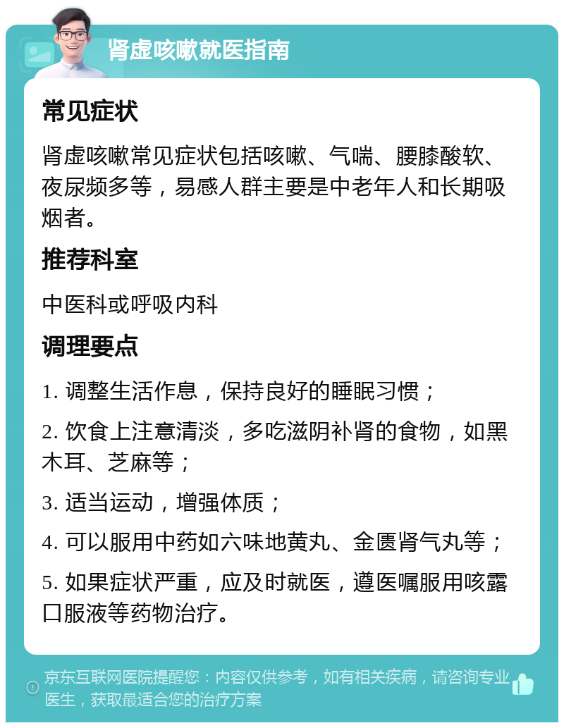 肾虚咳嗽就医指南 常见症状 肾虚咳嗽常见症状包括咳嗽、气喘、腰膝酸软、夜尿频多等，易感人群主要是中老年人和长期吸烟者。 推荐科室 中医科或呼吸内科 调理要点 1. 调整生活作息，保持良好的睡眠习惯； 2. 饮食上注意清淡，多吃滋阴补肾的食物，如黑木耳、芝麻等； 3. 适当运动，增强体质； 4. 可以服用中药如六味地黄丸、金匮肾气丸等； 5. 如果症状严重，应及时就医，遵医嘱服用咳露口服液等药物治疗。