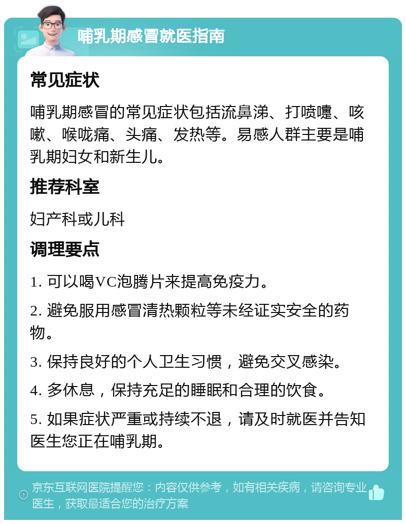 哺乳期感冒就医指南 常见症状 哺乳期感冒的常见症状包括流鼻涕、打喷嚏、咳嗽、喉咙痛、头痛、发热等。易感人群主要是哺乳期妇女和新生儿。 推荐科室 妇产科或儿科 调理要点 1. 可以喝VC泡腾片来提高免疫力。 2. 避免服用感冒清热颗粒等未经证实安全的药物。 3. 保持良好的个人卫生习惯，避免交叉感染。 4. 多休息，保持充足的睡眠和合理的饮食。 5. 如果症状严重或持续不退，请及时就医并告知医生您正在哺乳期。