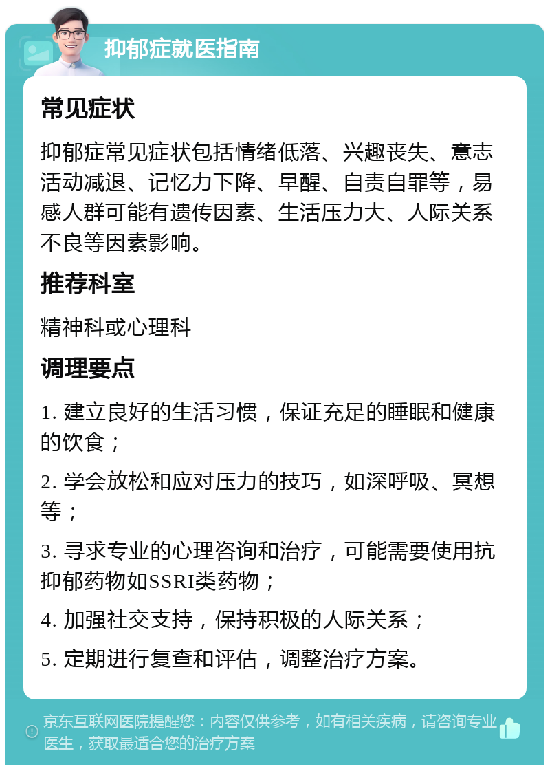 抑郁症就医指南 常见症状 抑郁症常见症状包括情绪低落、兴趣丧失、意志活动减退、记忆力下降、早醒、自责自罪等，易感人群可能有遗传因素、生活压力大、人际关系不良等因素影响。 推荐科室 精神科或心理科 调理要点 1. 建立良好的生活习惯，保证充足的睡眠和健康的饮食； 2. 学会放松和应对压力的技巧，如深呼吸、冥想等； 3. 寻求专业的心理咨询和治疗，可能需要使用抗抑郁药物如SSRI类药物； 4. 加强社交支持，保持积极的人际关系； 5. 定期进行复查和评估，调整治疗方案。