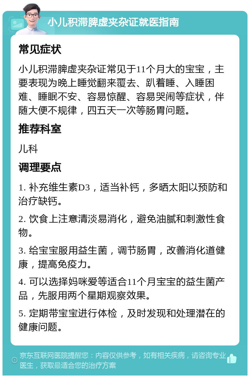 小儿积滞脾虚夹杂证就医指南 常见症状 小儿积滞脾虚夹杂证常见于11个月大的宝宝，主要表现为晚上睡觉翻来覆去、趴着睡、入睡困难、睡眠不安、容易惊醒、容易哭闹等症状，伴随大便不规律，四五天一次等肠胃问题。 推荐科室 儿科 调理要点 1. 补充维生素D3，适当补钙，多晒太阳以预防和治疗缺钙。 2. 饮食上注意清淡易消化，避免油腻和刺激性食物。 3. 给宝宝服用益生菌，调节肠胃，改善消化道健康，提高免疫力。 4. 可以选择妈咪爱等适合11个月宝宝的益生菌产品，先服用两个星期观察效果。 5. 定期带宝宝进行体检，及时发现和处理潜在的健康问题。