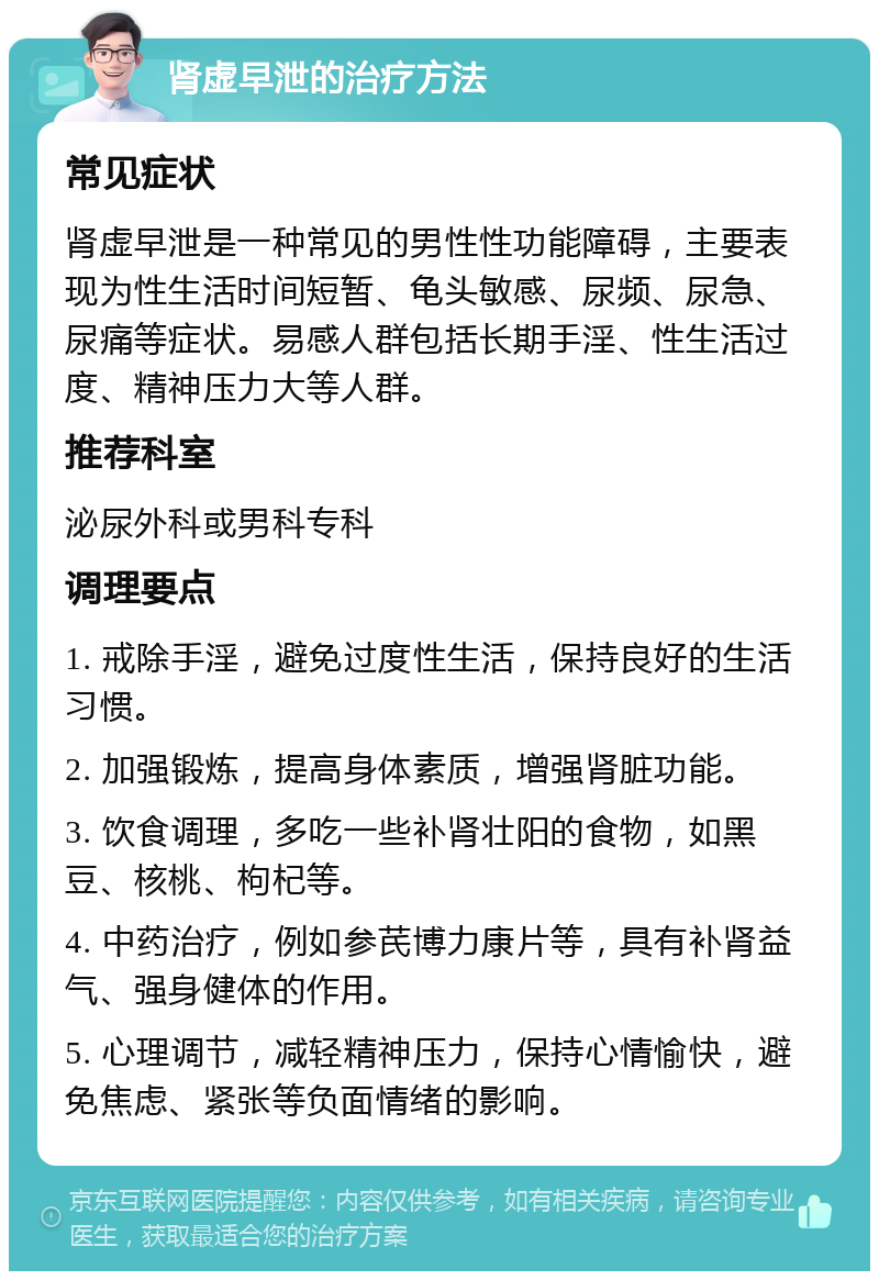 肾虚早泄的治疗方法 常见症状 肾虚早泄是一种常见的男性性功能障碍，主要表现为性生活时间短暂、龟头敏感、尿频、尿急、尿痛等症状。易感人群包括长期手淫、性生活过度、精神压力大等人群。 推荐科室 泌尿外科或男科专科 调理要点 1. 戒除手淫，避免过度性生活，保持良好的生活习惯。 2. 加强锻炼，提高身体素质，增强肾脏功能。 3. 饮食调理，多吃一些补肾壮阳的食物，如黑豆、核桃、枸杞等。 4. 中药治疗，例如参芪博力康片等，具有补肾益气、强身健体的作用。 5. 心理调节，减轻精神压力，保持心情愉快，避免焦虑、紧张等负面情绪的影响。