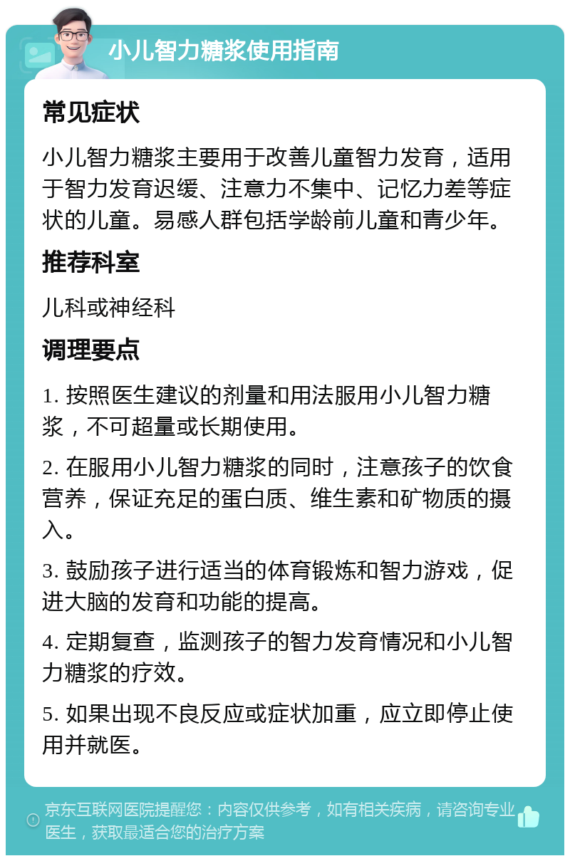 小儿智力糖浆使用指南 常见症状 小儿智力糖浆主要用于改善儿童智力发育，适用于智力发育迟缓、注意力不集中、记忆力差等症状的儿童。易感人群包括学龄前儿童和青少年。 推荐科室 儿科或神经科 调理要点 1. 按照医生建议的剂量和用法服用小儿智力糖浆，不可超量或长期使用。 2. 在服用小儿智力糖浆的同时，注意孩子的饮食营养，保证充足的蛋白质、维生素和矿物质的摄入。 3. 鼓励孩子进行适当的体育锻炼和智力游戏，促进大脑的发育和功能的提高。 4. 定期复查，监测孩子的智力发育情况和小儿智力糖浆的疗效。 5. 如果出现不良反应或症状加重，应立即停止使用并就医。