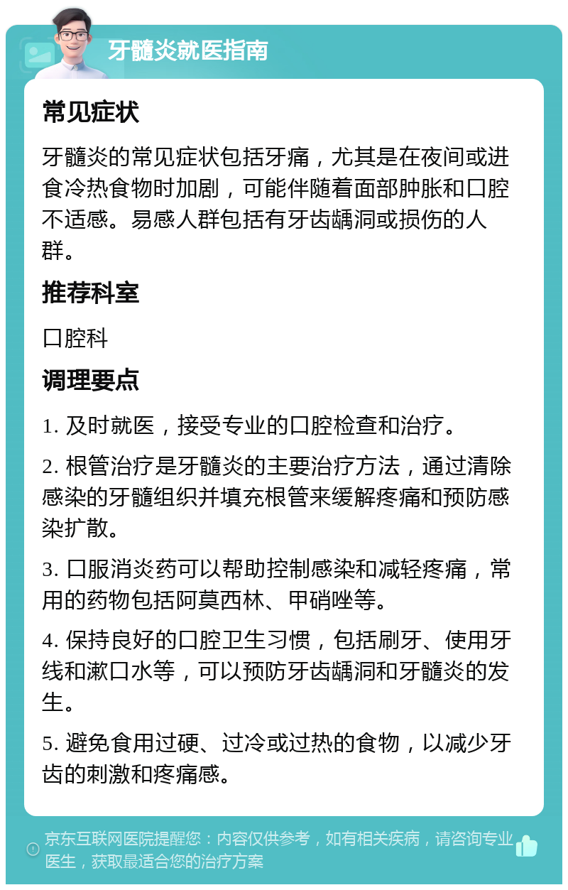 牙髓炎就医指南 常见症状 牙髓炎的常见症状包括牙痛，尤其是在夜间或进食冷热食物时加剧，可能伴随着面部肿胀和口腔不适感。易感人群包括有牙齿龋洞或损伤的人群。 推荐科室 口腔科 调理要点 1. 及时就医，接受专业的口腔检查和治疗。 2. 根管治疗是牙髓炎的主要治疗方法，通过清除感染的牙髓组织并填充根管来缓解疼痛和预防感染扩散。 3. 口服消炎药可以帮助控制感染和减轻疼痛，常用的药物包括阿莫西林、甲硝唑等。 4. 保持良好的口腔卫生习惯，包括刷牙、使用牙线和漱口水等，可以预防牙齿龋洞和牙髓炎的发生。 5. 避免食用过硬、过冷或过热的食物，以减少牙齿的刺激和疼痛感。