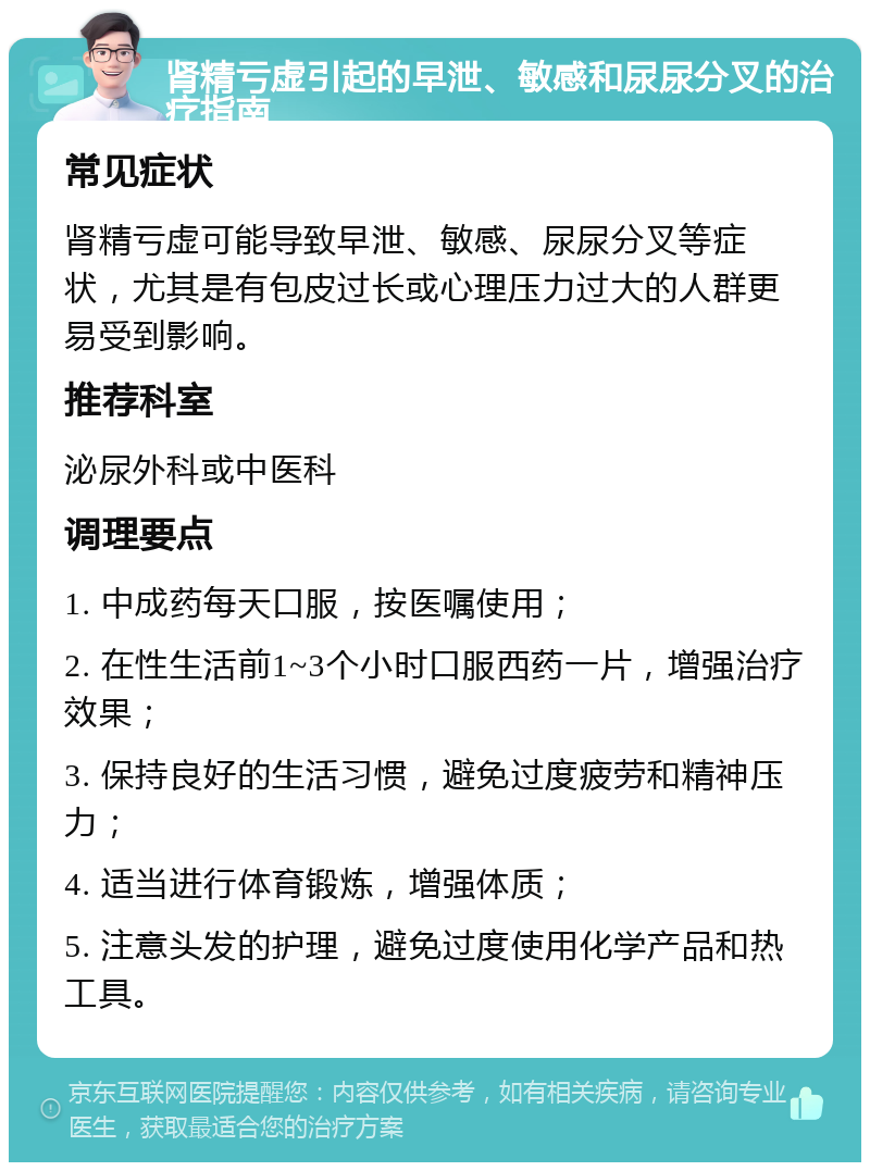 肾精亏虚引起的早泄、敏感和尿尿分叉的治疗指南 常见症状 肾精亏虚可能导致早泄、敏感、尿尿分叉等症状，尤其是有包皮过长或心理压力过大的人群更易受到影响。 推荐科室 泌尿外科或中医科 调理要点 1. 中成药每天口服，按医嘱使用； 2. 在性生活前1~3个小时口服西药一片，增强治疗效果； 3. 保持良好的生活习惯，避免过度疲劳和精神压力； 4. 适当进行体育锻炼，增强体质； 5. 注意头发的护理，避免过度使用化学产品和热工具。