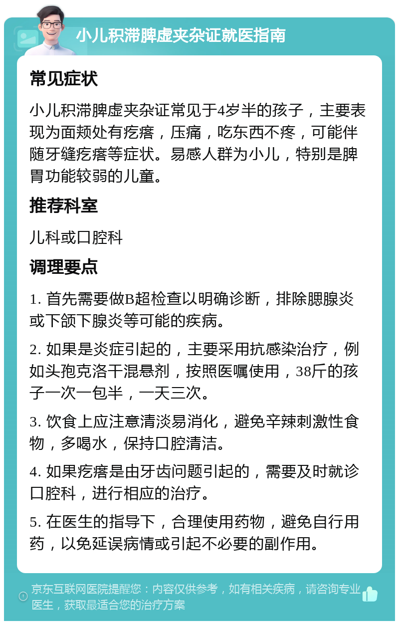 小儿积滞脾虚夹杂证就医指南 常见症状 小儿积滞脾虚夹杂证常见于4岁半的孩子，主要表现为面颊处有疙瘩，压痛，吃东西不疼，可能伴随牙缝疙瘩等症状。易感人群为小儿，特别是脾胃功能较弱的儿童。 推荐科室 儿科或口腔科 调理要点 1. 首先需要做B超检查以明确诊断，排除腮腺炎或下颌下腺炎等可能的疾病。 2. 如果是炎症引起的，主要采用抗感染治疗，例如头孢克洛干混悬剂，按照医嘱使用，38斤的孩子一次一包半，一天三次。 3. 饮食上应注意清淡易消化，避免辛辣刺激性食物，多喝水，保持口腔清洁。 4. 如果疙瘩是由牙齿问题引起的，需要及时就诊口腔科，进行相应的治疗。 5. 在医生的指导下，合理使用药物，避免自行用药，以免延误病情或引起不必要的副作用。