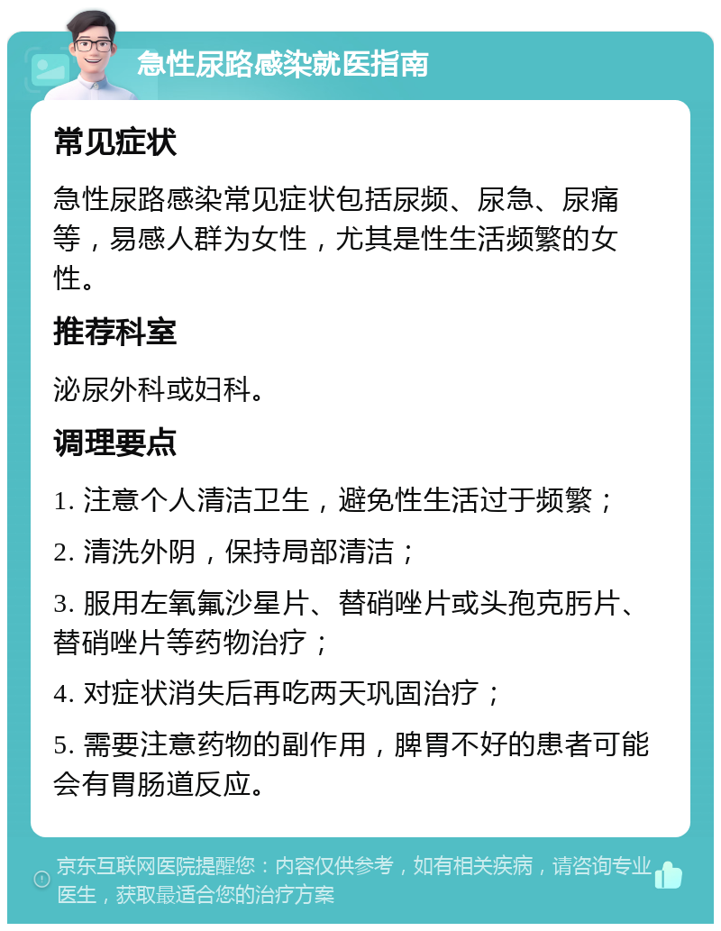 急性尿路感染就医指南 常见症状 急性尿路感染常见症状包括尿频、尿急、尿痛等，易感人群为女性，尤其是性生活频繁的女性。 推荐科室 泌尿外科或妇科。 调理要点 1. 注意个人清洁卫生，避免性生活过于频繁； 2. 清洗外阴，保持局部清洁； 3. 服用左氧氟沙星片、替硝唑片或头孢克肟片、替硝唑片等药物治疗； 4. 对症状消失后再吃两天巩固治疗； 5. 需要注意药物的副作用，脾胃不好的患者可能会有胃肠道反应。