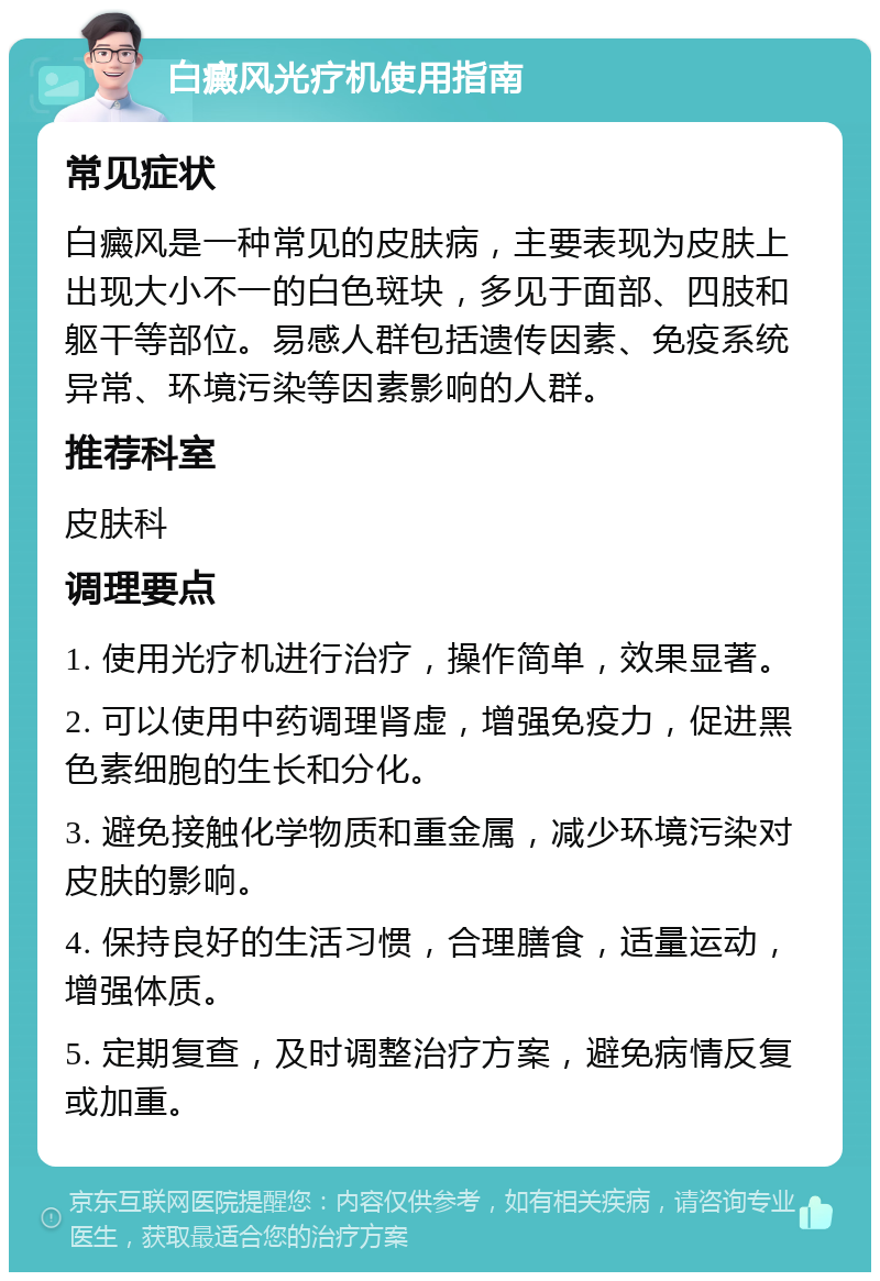 白癜风光疗机使用指南 常见症状 白癜风是一种常见的皮肤病，主要表现为皮肤上出现大小不一的白色斑块，多见于面部、四肢和躯干等部位。易感人群包括遗传因素、免疫系统异常、环境污染等因素影响的人群。 推荐科室 皮肤科 调理要点 1. 使用光疗机进行治疗，操作简单，效果显著。 2. 可以使用中药调理肾虚，增强免疫力，促进黑色素细胞的生长和分化。 3. 避免接触化学物质和重金属，减少环境污染对皮肤的影响。 4. 保持良好的生活习惯，合理膳食，适量运动，增强体质。 5. 定期复查，及时调整治疗方案，避免病情反复或加重。