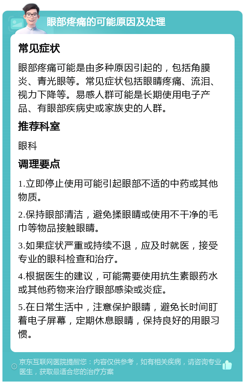 眼部疼痛的可能原因及处理 常见症状 眼部疼痛可能是由多种原因引起的，包括角膜炎、青光眼等。常见症状包括眼睛疼痛、流泪、视力下降等。易感人群可能是长期使用电子产品、有眼部疾病史或家族史的人群。 推荐科室 眼科 调理要点 1.立即停止使用可能引起眼部不适的中药或其他物质。 2.保持眼部清洁，避免揉眼睛或使用不干净的毛巾等物品接触眼睛。 3.如果症状严重或持续不退，应及时就医，接受专业的眼科检查和治疗。 4.根据医生的建议，可能需要使用抗生素眼药水或其他药物来治疗眼部感染或炎症。 5.在日常生活中，注意保护眼睛，避免长时间盯着电子屏幕，定期休息眼睛，保持良好的用眼习惯。