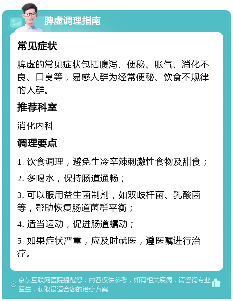 脾虚调理指南 常见症状 脾虚的常见症状包括腹泻、便秘、胀气、消化不良、口臭等，易感人群为经常便秘、饮食不规律的人群。 推荐科室 消化内科 调理要点 1. 饮食调理，避免生冷辛辣刺激性食物及甜食； 2. 多喝水，保持肠道通畅； 3. 可以服用益生菌制剂，如双歧杆菌、乳酸菌等，帮助恢复肠道菌群平衡； 4. 适当运动，促进肠道蠕动； 5. 如果症状严重，应及时就医，遵医嘱进行治疗。