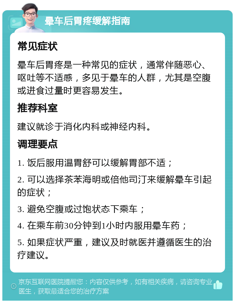 晕车后胃疼缓解指南 常见症状 晕车后胃疼是一种常见的症状，通常伴随恶心、呕吐等不适感，多见于晕车的人群，尤其是空腹或进食过量时更容易发生。 推荐科室 建议就诊于消化内科或神经内科。 调理要点 1. 饭后服用温胃舒可以缓解胃部不适； 2. 可以选择茶苯海明或倍他司汀来缓解晕车引起的症状； 3. 避免空腹或过饱状态下乘车； 4. 在乘车前30分钟到1小时内服用晕车药； 5. 如果症状严重，建议及时就医并遵循医生的治疗建议。