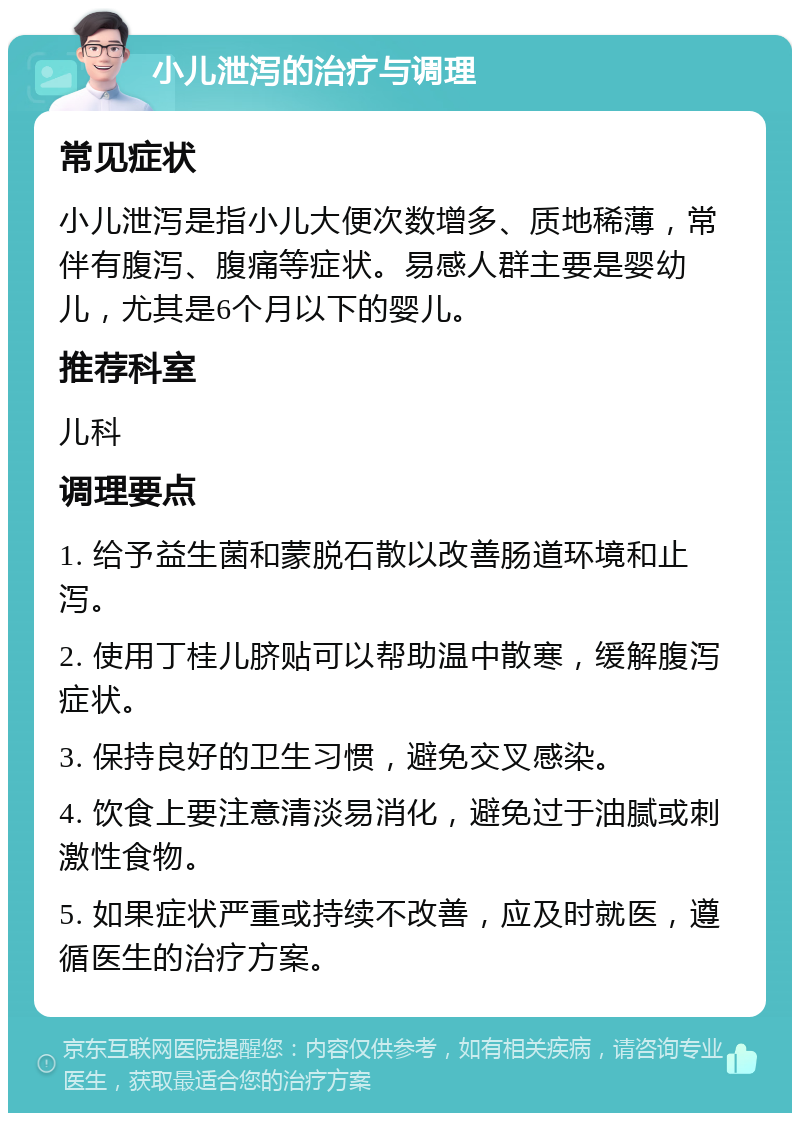 小儿泄泻的治疗与调理 常见症状 小儿泄泻是指小儿大便次数增多、质地稀薄，常伴有腹泻、腹痛等症状。易感人群主要是婴幼儿，尤其是6个月以下的婴儿。 推荐科室 儿科 调理要点 1. 给予益生菌和蒙脱石散以改善肠道环境和止泻。 2. 使用丁桂儿脐贴可以帮助温中散寒，缓解腹泻症状。 3. 保持良好的卫生习惯，避免交叉感染。 4. 饮食上要注意清淡易消化，避免过于油腻或刺激性食物。 5. 如果症状严重或持续不改善，应及时就医，遵循医生的治疗方案。