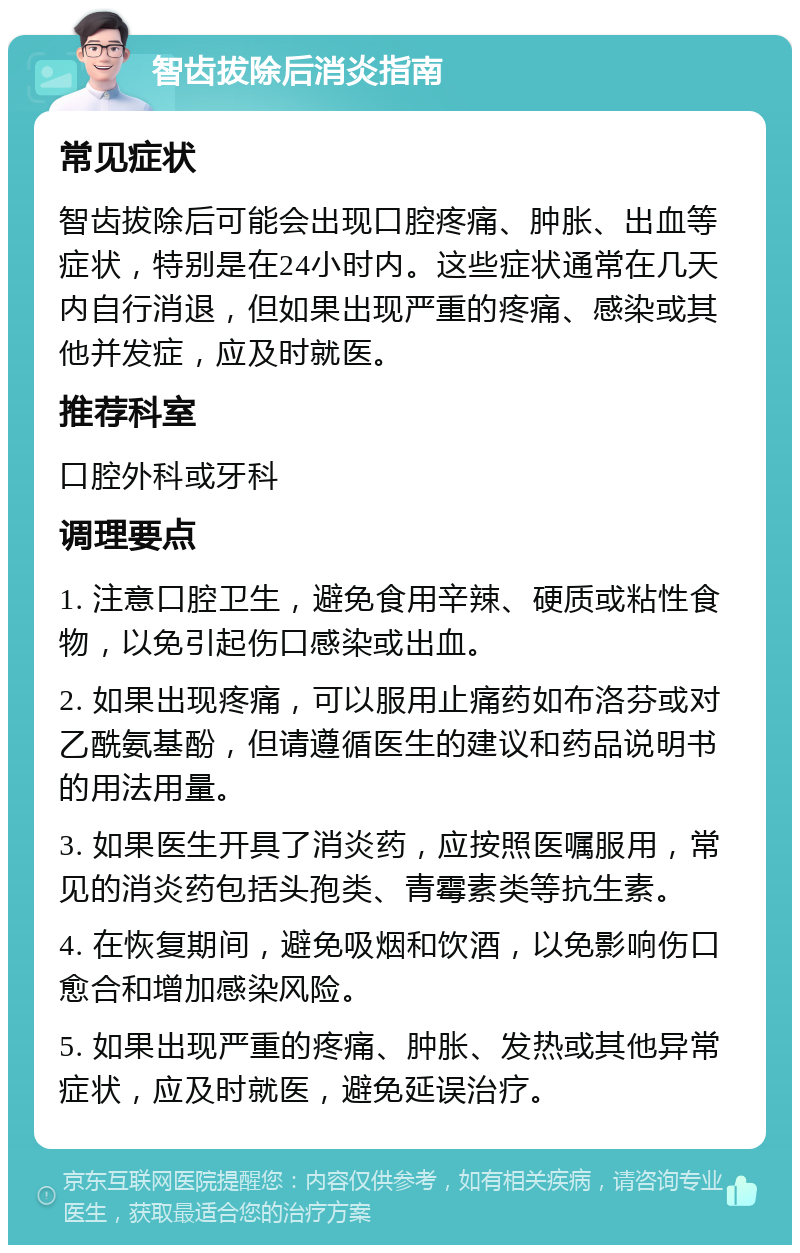 智齿拔除后消炎指南 常见症状 智齿拔除后可能会出现口腔疼痛、肿胀、出血等症状，特别是在24小时内。这些症状通常在几天内自行消退，但如果出现严重的疼痛、感染或其他并发症，应及时就医。 推荐科室 口腔外科或牙科 调理要点 1. 注意口腔卫生，避免食用辛辣、硬质或粘性食物，以免引起伤口感染或出血。 2. 如果出现疼痛，可以服用止痛药如布洛芬或对乙酰氨基酚，但请遵循医生的建议和药品说明书的用法用量。 3. 如果医生开具了消炎药，应按照医嘱服用，常见的消炎药包括头孢类、青霉素类等抗生素。 4. 在恢复期间，避免吸烟和饮酒，以免影响伤口愈合和增加感染风险。 5. 如果出现严重的疼痛、肿胀、发热或其他异常症状，应及时就医，避免延误治疗。