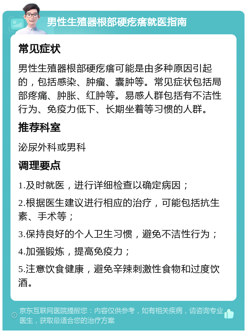 男性生殖器根部硬疙瘩就医指南 常见症状 男性生殖器根部硬疙瘩可能是由多种原因引起的，包括感染、肿瘤、囊肿等。常见症状包括局部疼痛、肿胀、红肿等。易感人群包括有不洁性行为、免疫力低下、长期坐着等习惯的人群。 推荐科室 泌尿外科或男科 调理要点 1.及时就医，进行详细检查以确定病因； 2.根据医生建议进行相应的治疗，可能包括抗生素、手术等； 3.保持良好的个人卫生习惯，避免不洁性行为； 4.加强锻炼，提高免疫力； 5.注意饮食健康，避免辛辣刺激性食物和过度饮酒。