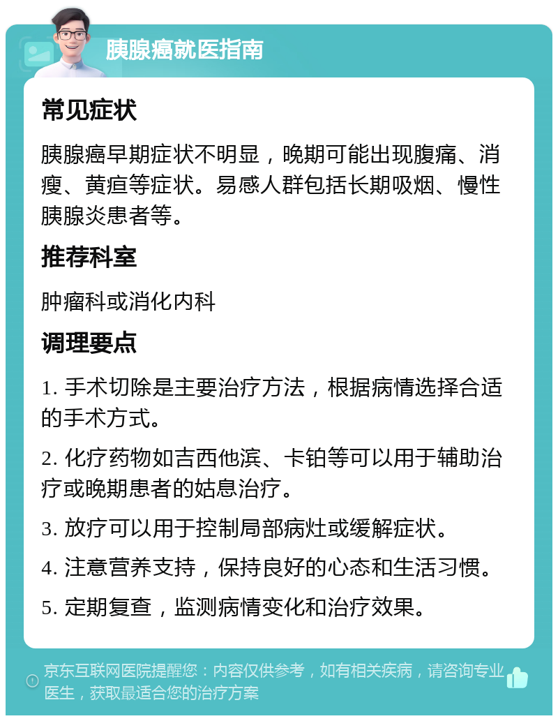 胰腺癌就医指南 常见症状 胰腺癌早期症状不明显，晚期可能出现腹痛、消瘦、黄疸等症状。易感人群包括长期吸烟、慢性胰腺炎患者等。 推荐科室 肿瘤科或消化内科 调理要点 1. 手术切除是主要治疗方法，根据病情选择合适的手术方式。 2. 化疗药物如吉西他滨、卡铂等可以用于辅助治疗或晚期患者的姑息治疗。 3. 放疗可以用于控制局部病灶或缓解症状。 4. 注意营养支持，保持良好的心态和生活习惯。 5. 定期复查，监测病情变化和治疗效果。