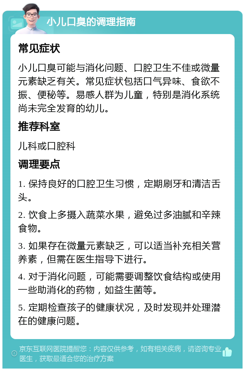 小儿口臭的调理指南 常见症状 小儿口臭可能与消化问题、口腔卫生不佳或微量元素缺乏有关。常见症状包括口气异味、食欲不振、便秘等。易感人群为儿童，特别是消化系统尚未完全发育的幼儿。 推荐科室 儿科或口腔科 调理要点 1. 保持良好的口腔卫生习惯，定期刷牙和清洁舌头。 2. 饮食上多摄入蔬菜水果，避免过多油腻和辛辣食物。 3. 如果存在微量元素缺乏，可以适当补充相关营养素，但需在医生指导下进行。 4. 对于消化问题，可能需要调整饮食结构或使用一些助消化的药物，如益生菌等。 5. 定期检查孩子的健康状况，及时发现并处理潜在的健康问题。