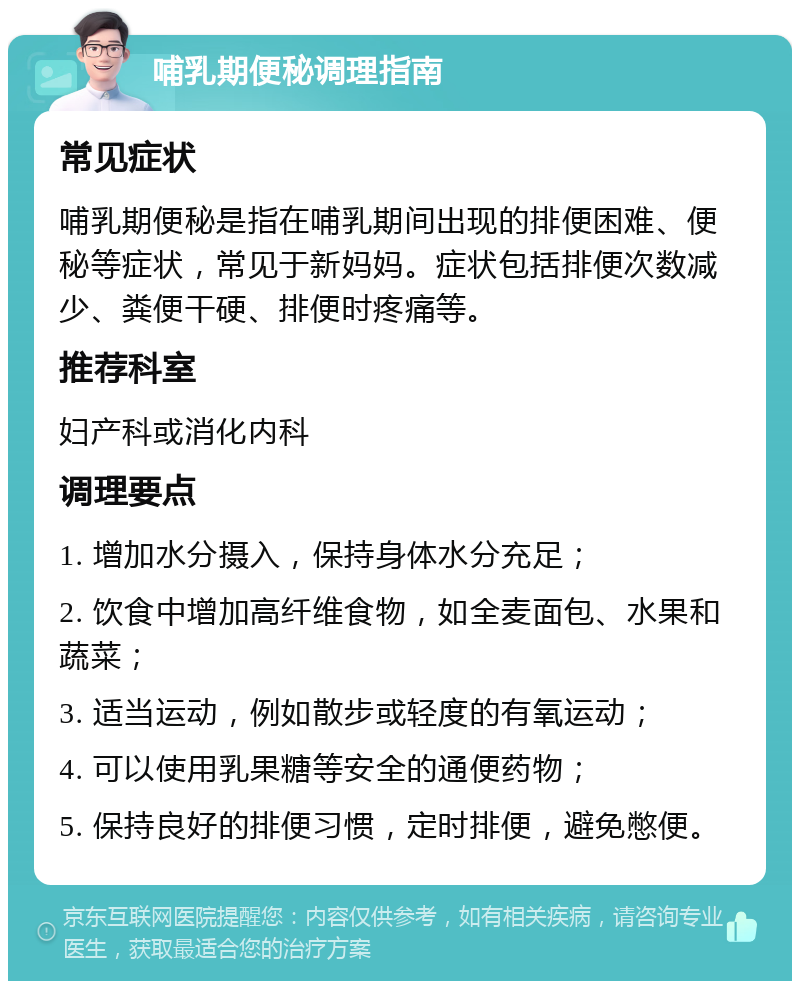 哺乳期便秘调理指南 常见症状 哺乳期便秘是指在哺乳期间出现的排便困难、便秘等症状，常见于新妈妈。症状包括排便次数减少、粪便干硬、排便时疼痛等。 推荐科室 妇产科或消化内科 调理要点 1. 增加水分摄入，保持身体水分充足； 2. 饮食中增加高纤维食物，如全麦面包、水果和蔬菜； 3. 适当运动，例如散步或轻度的有氧运动； 4. 可以使用乳果糖等安全的通便药物； 5. 保持良好的排便习惯，定时排便，避免憋便。