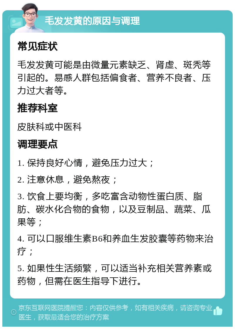 毛发发黄的原因与调理 常见症状 毛发发黄可能是由微量元素缺乏、肾虚、斑秃等引起的。易感人群包括偏食者、营养不良者、压力过大者等。 推荐科室 皮肤科或中医科 调理要点 1. 保持良好心情，避免压力过大； 2. 注意休息，避免熬夜； 3. 饮食上要均衡，多吃富含动物性蛋白质、脂肪、碳水化合物的食物，以及豆制品、蔬菜、瓜果等； 4. 可以口服维生素B6和养血生发胶囊等药物来治疗； 5. 如果性生活频繁，可以适当补充相关营养素或药物，但需在医生指导下进行。