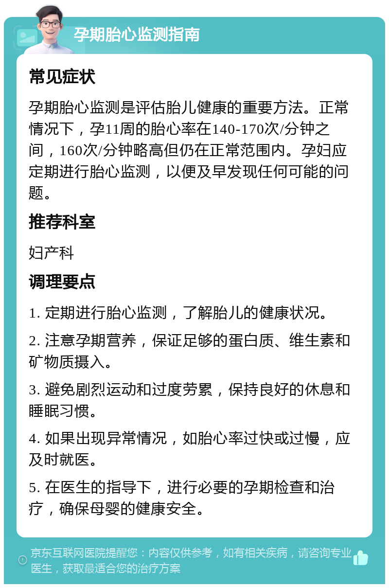 孕期胎心监测指南 常见症状 孕期胎心监测是评估胎儿健康的重要方法。正常情况下，孕11周的胎心率在140-170次/分钟之间，160次/分钟略高但仍在正常范围内。孕妇应定期进行胎心监测，以便及早发现任何可能的问题。 推荐科室 妇产科 调理要点 1. 定期进行胎心监测，了解胎儿的健康状况。 2. 注意孕期营养，保证足够的蛋白质、维生素和矿物质摄入。 3. 避免剧烈运动和过度劳累，保持良好的休息和睡眠习惯。 4. 如果出现异常情况，如胎心率过快或过慢，应及时就医。 5. 在医生的指导下，进行必要的孕期检查和治疗，确保母婴的健康安全。