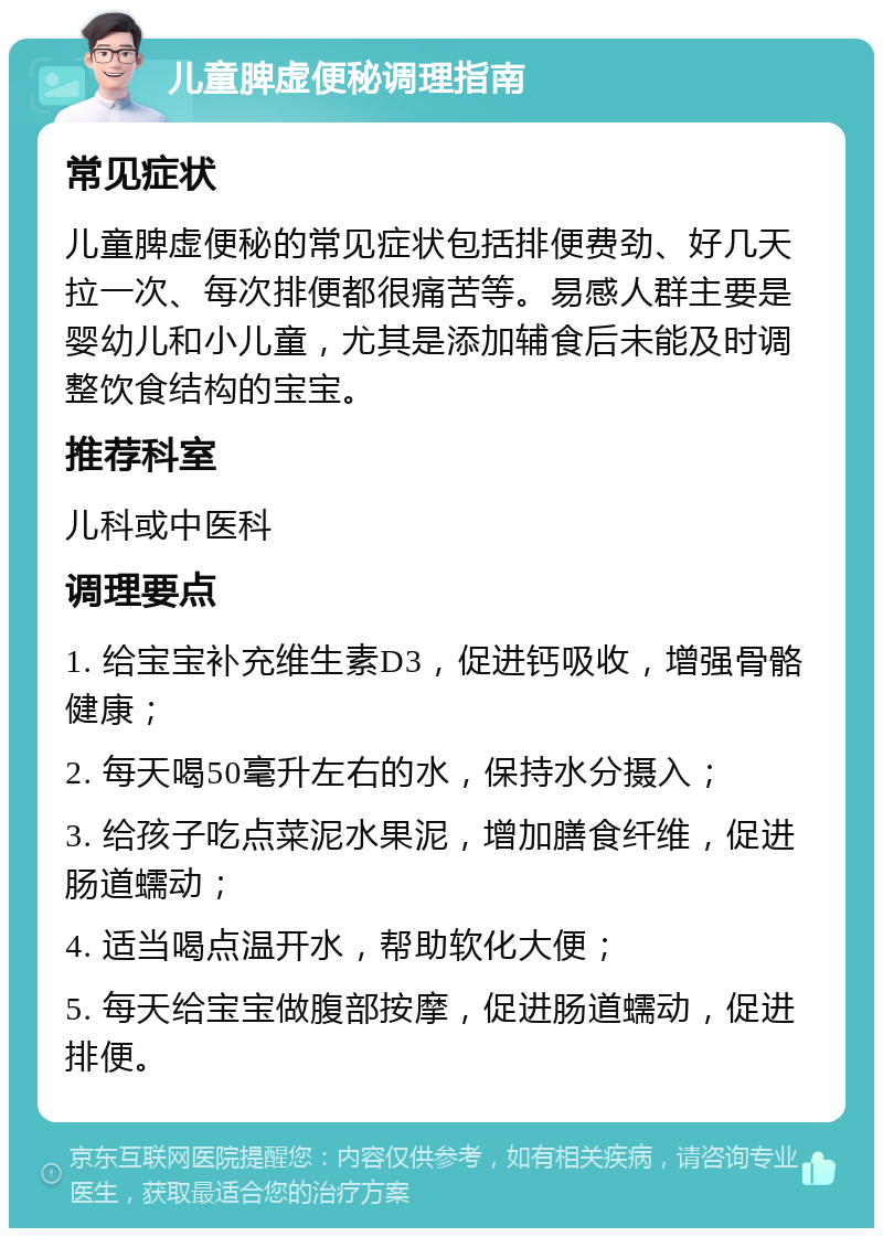 儿童脾虚便秘调理指南 常见症状 儿童脾虚便秘的常见症状包括排便费劲、好几天拉一次、每次排便都很痛苦等。易感人群主要是婴幼儿和小儿童，尤其是添加辅食后未能及时调整饮食结构的宝宝。 推荐科室 儿科或中医科 调理要点 1. 给宝宝补充维生素D3，促进钙吸收，增强骨骼健康； 2. 每天喝50毫升左右的水，保持水分摄入； 3. 给孩子吃点菜泥水果泥，增加膳食纤维，促进肠道蠕动； 4. 适当喝点温开水，帮助软化大便； 5. 每天给宝宝做腹部按摩，促进肠道蠕动，促进排便。