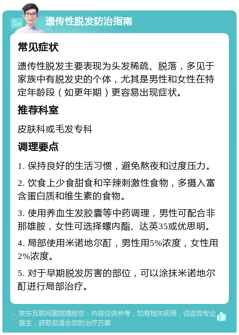 遗传性脱发防治指南 常见症状 遗传性脱发主要表现为头发稀疏、脱落，多见于家族中有脱发史的个体，尤其是男性和女性在特定年龄段（如更年期）更容易出现症状。 推荐科室 皮肤科或毛发专科 调理要点 1. 保持良好的生活习惯，避免熬夜和过度压力。 2. 饮食上少食甜食和辛辣刺激性食物，多摄入富含蛋白质和维生素的食物。 3. 使用养血生发胶囊等中药调理，男性可配合非那雄胺，女性可选择螺内酯、达英35或优思明。 4. 局部使用米诺地尔酊，男性用5%浓度，女性用2%浓度。 5. 对于早期脱发厉害的部位，可以涂抹米诺地尔酊进行局部治疗。