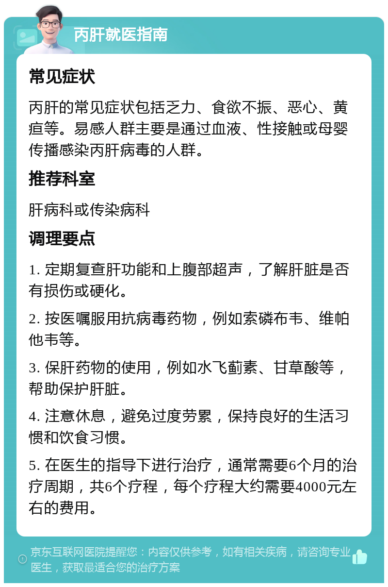 丙肝就医指南 常见症状 丙肝的常见症状包括乏力、食欲不振、恶心、黄疸等。易感人群主要是通过血液、性接触或母婴传播感染丙肝病毒的人群。 推荐科室 肝病科或传染病科 调理要点 1. 定期复查肝功能和上腹部超声，了解肝脏是否有损伤或硬化。 2. 按医嘱服用抗病毒药物，例如索磷布韦、维帕他韦等。 3. 保肝药物的使用，例如水飞蓟素、甘草酸等，帮助保护肝脏。 4. 注意休息，避免过度劳累，保持良好的生活习惯和饮食习惯。 5. 在医生的指导下进行治疗，通常需要6个月的治疗周期，共6个疗程，每个疗程大约需要4000元左右的费用。