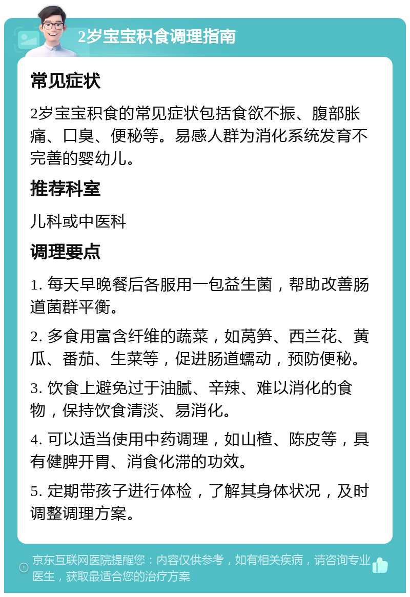 2岁宝宝积食调理指南 常见症状 2岁宝宝积食的常见症状包括食欲不振、腹部胀痛、口臭、便秘等。易感人群为消化系统发育不完善的婴幼儿。 推荐科室 儿科或中医科 调理要点 1. 每天早晚餐后各服用一包益生菌，帮助改善肠道菌群平衡。 2. 多食用富含纤维的蔬菜，如莴笋、西兰花、黄瓜、番茄、生菜等，促进肠道蠕动，预防便秘。 3. 饮食上避免过于油腻、辛辣、难以消化的食物，保持饮食清淡、易消化。 4. 可以适当使用中药调理，如山楂、陈皮等，具有健脾开胃、消食化滞的功效。 5. 定期带孩子进行体检，了解其身体状况，及时调整调理方案。