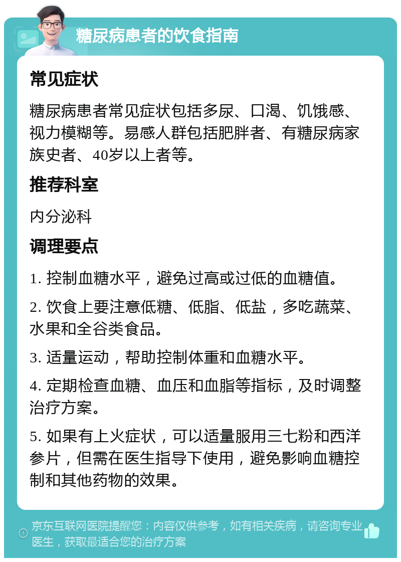 糖尿病患者的饮食指南 常见症状 糖尿病患者常见症状包括多尿、口渴、饥饿感、视力模糊等。易感人群包括肥胖者、有糖尿病家族史者、40岁以上者等。 推荐科室 内分泌科 调理要点 1. 控制血糖水平，避免过高或过低的血糖值。 2. 饮食上要注意低糖、低脂、低盐，多吃蔬菜、水果和全谷类食品。 3. 适量运动，帮助控制体重和血糖水平。 4. 定期检查血糖、血压和血脂等指标，及时调整治疗方案。 5. 如果有上火症状，可以适量服用三七粉和西洋参片，但需在医生指导下使用，避免影响血糖控制和其他药物的效果。