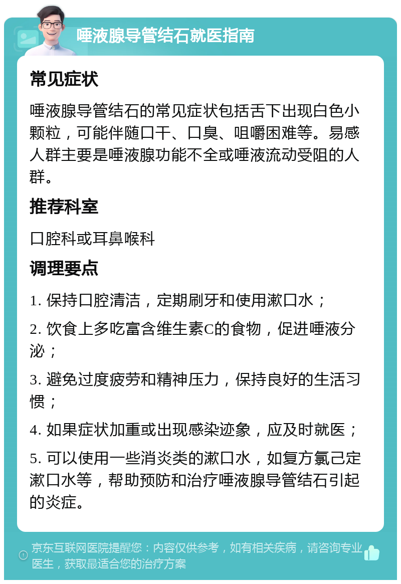 唾液腺导管结石就医指南 常见症状 唾液腺导管结石的常见症状包括舌下出现白色小颗粒，可能伴随口干、口臭、咀嚼困难等。易感人群主要是唾液腺功能不全或唾液流动受阻的人群。 推荐科室 口腔科或耳鼻喉科 调理要点 1. 保持口腔清洁，定期刷牙和使用漱口水； 2. 饮食上多吃富含维生素C的食物，促进唾液分泌； 3. 避免过度疲劳和精神压力，保持良好的生活习惯； 4. 如果症状加重或出现感染迹象，应及时就医； 5. 可以使用一些消炎类的漱口水，如复方氯己定漱口水等，帮助预防和治疗唾液腺导管结石引起的炎症。